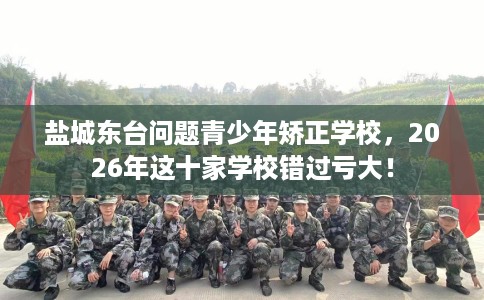 盐城东台问题青少年矫正学校,2026年这十家学校错过亏大! 盐城东台问题青少年矫正学校,2026年这十家学校错过亏大!