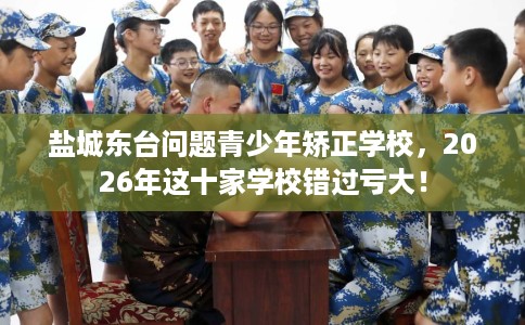 盐城东台问题青少年矫正学校,2026年这十家学校错过亏大! 盐城东台问题青少年矫正学校,2026年这十家学校错过亏大!