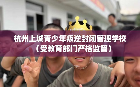 杭州上城青少年叛逆封闭管理学校（受教育部门严格监管）