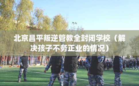 北京昌平叛逆管教全封闭学校（解决孩子不务正业的情况）
