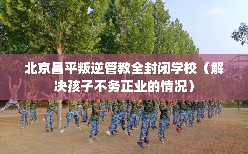 北京昌平叛逆管教全封闭学校（解决孩子不务正业的情况）