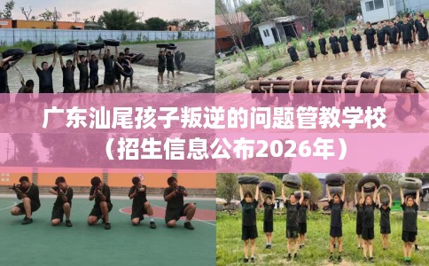 广东汕尾孩子叛逆的问题管教学校（招生信息公布2026年）