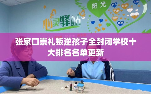 张家口崇礼叛逆孩子全封闭学校十大排名名单更新