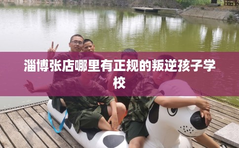 淄博张店哪里有正规的叛逆孩子学校