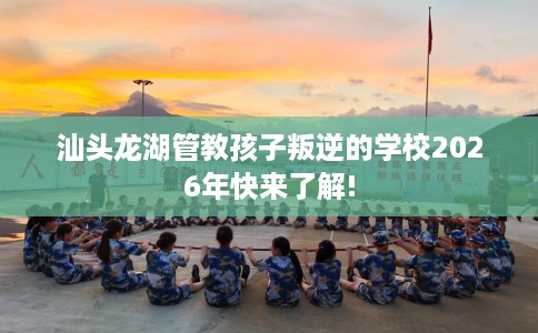 汕头龙湖管教孩子叛逆的学校2026年快来了解!