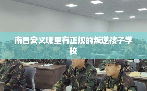 南昌安义哪里有正规的叛逆孩子学校