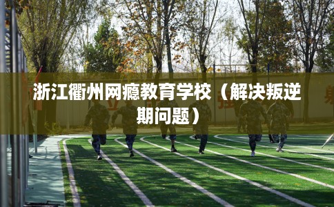 浙江衢州网瘾教育学校（解决叛逆期问题）