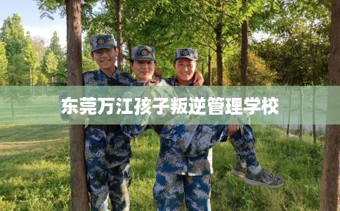 东莞万江孩子叛逆管理学校