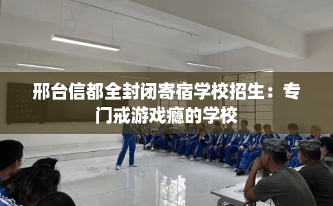 邢台信都全封闭寄宿学校招生:专门戒游戏瘾的学校 邢台信都全封闭寄宿学校招生:专门戒游戏瘾的学校