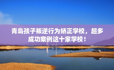 青岛孩子叛逆行为矫正学校，超多成功案例这十家学校！