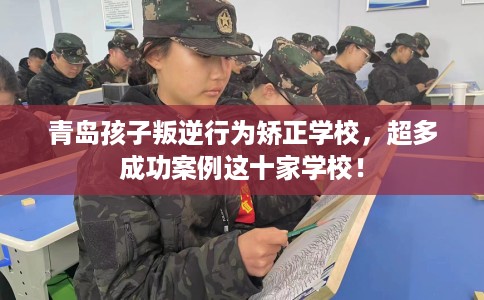 青岛孩子叛逆行为矫正学校，超多成功案例这十家学校！