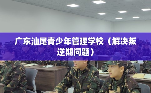广东汕尾青少年管理学校(解决叛逆期问题) 广东汕尾青少年管理学校(解决叛逆期问题)