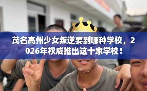 茂名高州少女叛逆要到哪种学校，2026年权威推出这十家学校！