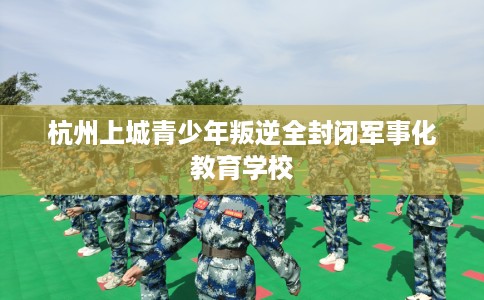 杭州上城青少年叛逆全封闭军事化教育学校