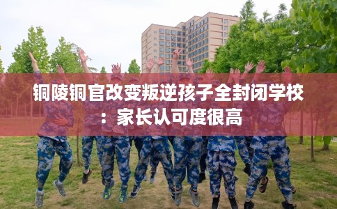 铜陵铜官改变叛逆孩子全封闭学校：家长认可度很高