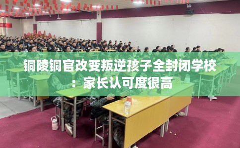 铜陵铜官改变叛逆孩子全封闭学校：家长认可度很高
