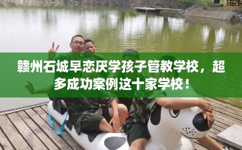 赣州石城早恋厌学孩子管教学校，超多成功案例这十家学校！