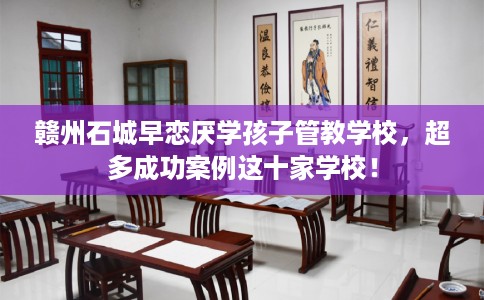 赣州石城早恋厌学孩子管教学校，超多成功案例这十家学校！