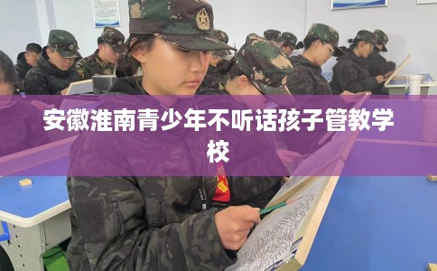 安徽淮南青少年不听话孩子管教学校