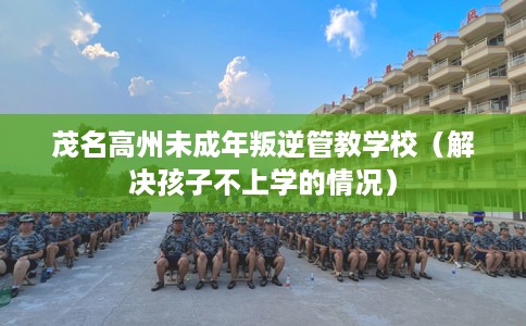 茂名高州未成年叛逆管教学校（解决孩子不上学的情况）