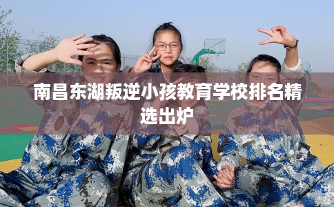 南昌东湖叛逆小孩教育学校排名精选出炉