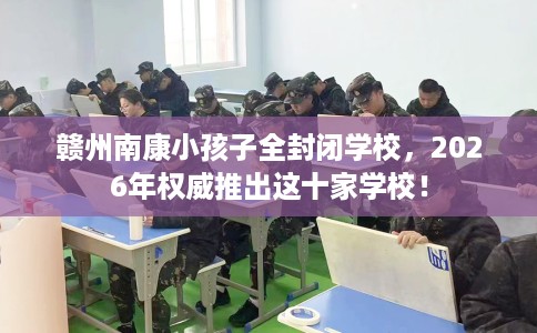 赣州南康小孩子全封闭学校,2026年权威推出这十家学校! 赣州南康小孩子全封闭学校,2026年权威推出这十家学校!