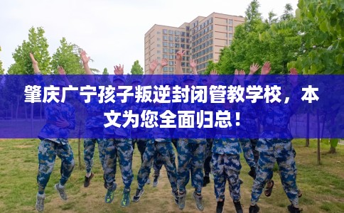 肇庆广宁孩子叛逆封闭管教学校，本文为您全面归总！