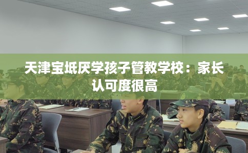 天津宝坻厌学孩子管教学校：家长认可度很高
