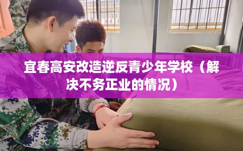 宜春高安改造逆反青少年学校（解决不务正业的情况）