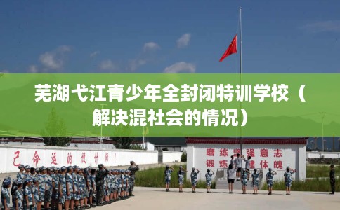 芜湖弋江青少年全封闭特训学校（解决混社会的情况）