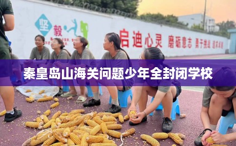 秦皇岛山海关问题少年全封闭学校