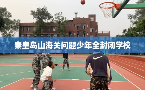秦皇岛山海关问题少年全封闭学校