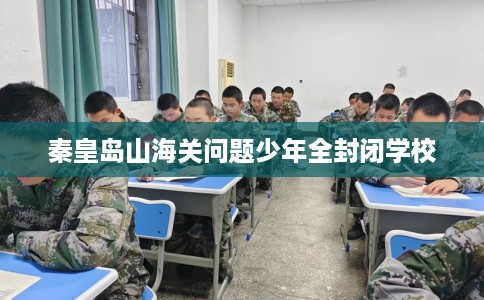 秦皇岛山海关问题少年全封闭学校