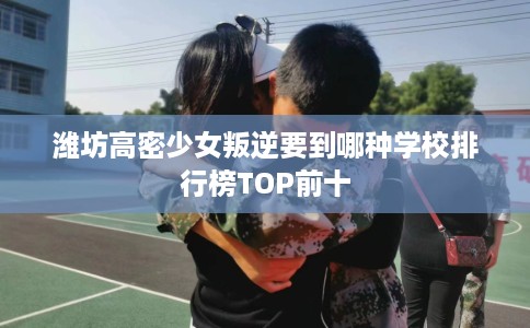 潍坊高密少女叛逆要到哪种学校排行榜TOP前十