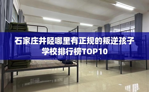 石家庄井陉哪里有正规的叛逆孩子学校排行榜TOP10