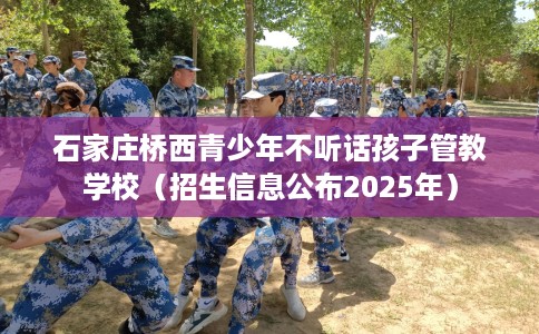 石家庄桥西青少年不听话孩子管教学校（招生信息公布2025年）