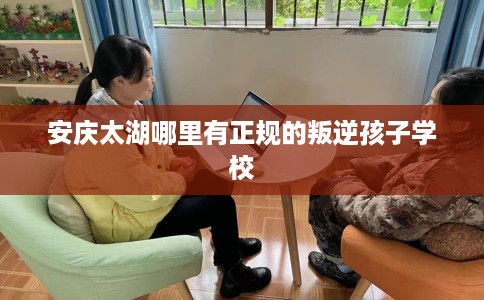 安庆太湖哪里有正规的叛逆孩子学校