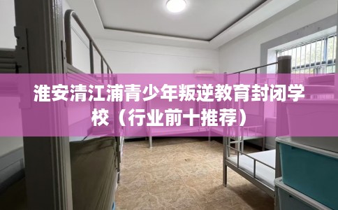 淮安清江浦青少年叛逆教育封闭学校（行业前十推荐）