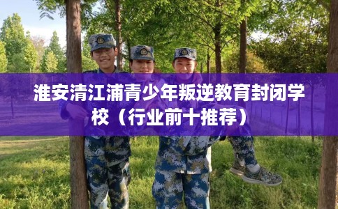 淮安清江浦青少年叛逆教育封闭学校（行业前十推荐）