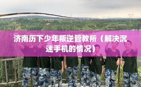 济南历下少年叛逆管教所（解决沉迷手机的情况）