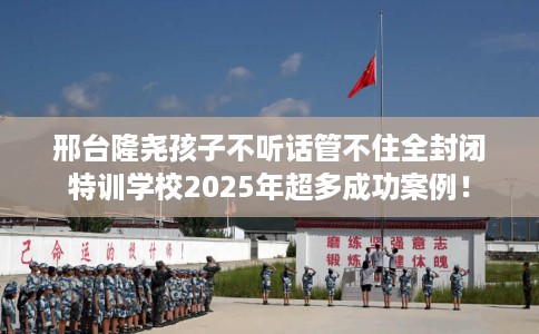 邢台隆尧孩子不听话管不住全封闭特训学校2025年超多成功案例! 邢台隆尧孩子不听话管不住全封闭特训学校2025年超多成功案例!