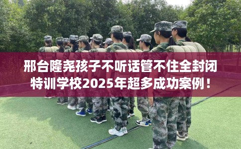 邢台隆尧孩子不听话管不住全封闭特训学校2025年超多成功案例! 邢台隆尧孩子不听话管不住全封闭特训学校2025年超多成功案例!