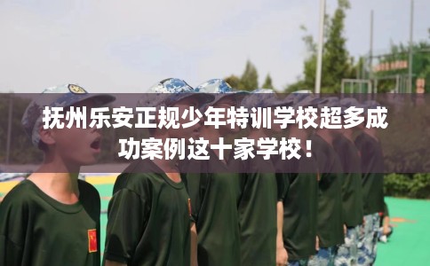 抚州乐安正规少年特训学校超多成功案例这十家学校！