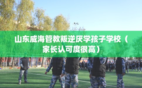 山东威海管教叛逆厌学孩子学校（家长认可度很高）