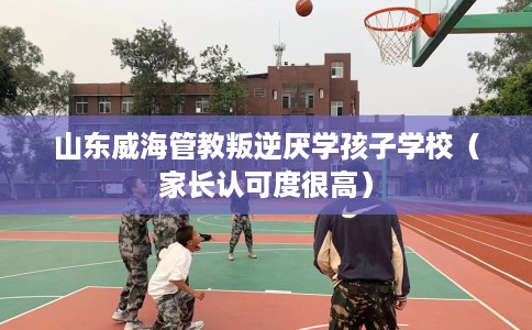 山东威海管教叛逆厌学孩子学校（家长认可度很高）