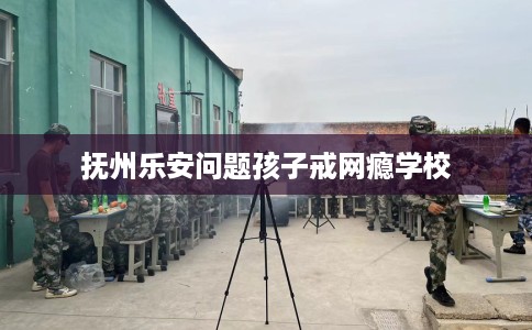 抚州乐安问题孩子戒网瘾学校