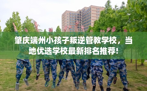 肇庆端州小孩子叛逆管教学校，当地优选学校最新排名推荐!
