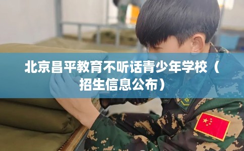 北京昌平教育不听话青少年学校(招生信息公布) 北京昌平教育不听话青少年学校(招生信息公布)