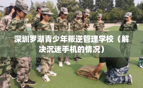 深圳罗湖青少年叛逆管理学校（解决沉迷手机的情况）