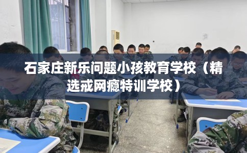 石家庄新乐问题小孩教育学校（精选戒网瘾特训学校）